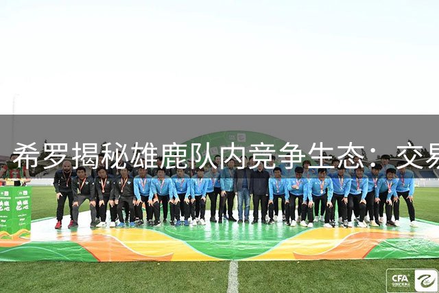 希罗揭秘雄鹿队内竞争生态：交易潮后全员进入战斗状态