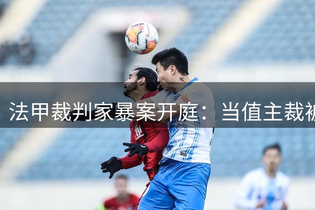 法甲裁判家暴案开庭：当值主裁被控掐脖拖拽 面临18个月缓刑