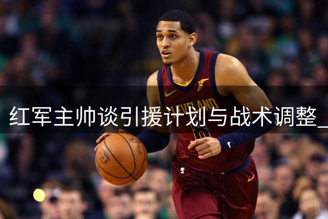 红军主帅谈引援计划与战术调整 强调阵容最终满意度